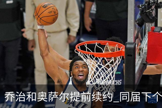 乔治&奥萨尔提前续约 同届下个会是谁？米勒有望2亿 波杰尚需观望